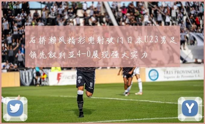 石桥濑风精彩兜射破门日本U23男足领先叙利亚4-0展现强大实力