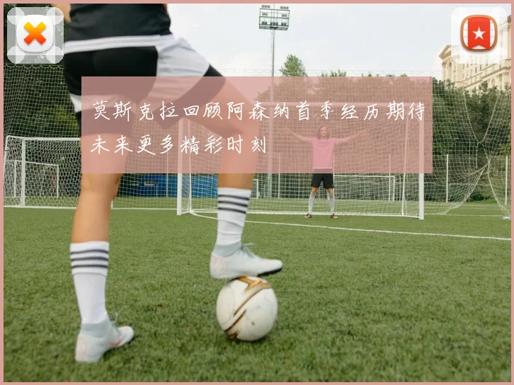 莫斯克拉回顾阿森纳首季经历期待未来更多精彩时刻