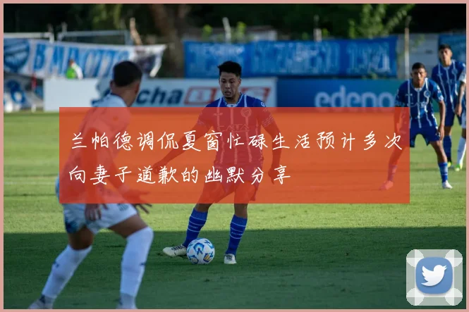 兰帕德调侃夏窗忙碌生活预计多次向妻子道歉的幽默分享