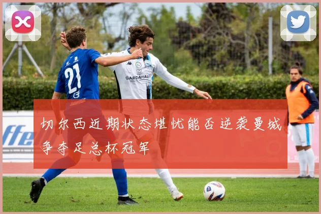 切尔西近期状态堪忧能否逆袭曼城争夺足总杯冠军