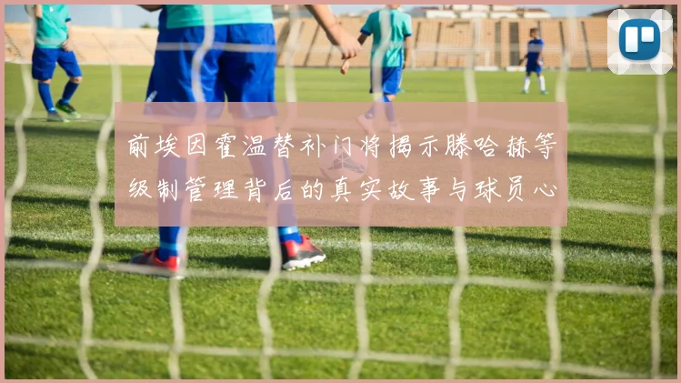 前埃因霍温替补门将揭示滕哈赫等级制管理背后的真实故事与球员心声