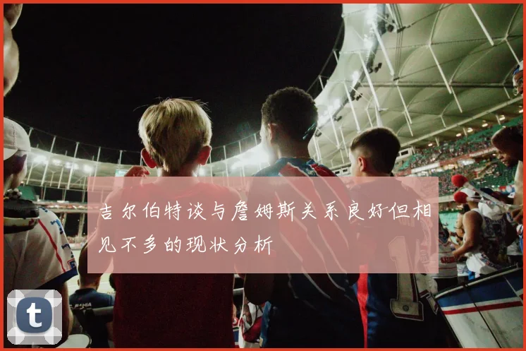 吉尔伯特谈与詹姆斯关系良好但相见不多的现状分析