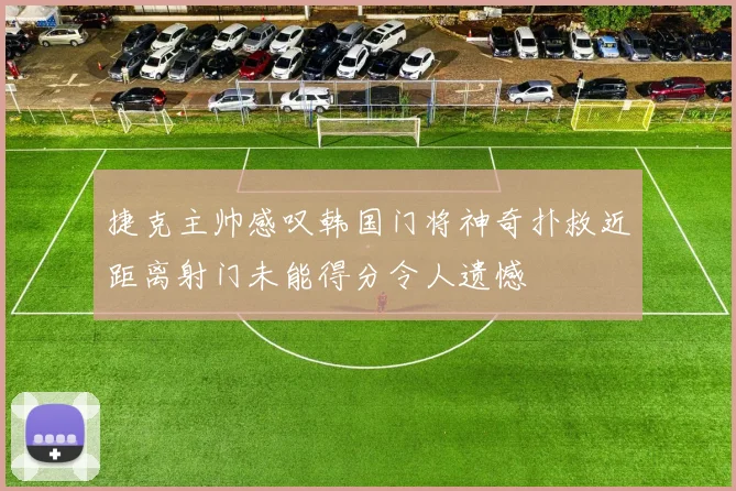 捷克主帅感叹韩国门将神奇扑救近距离射门未能得分令人遗憾