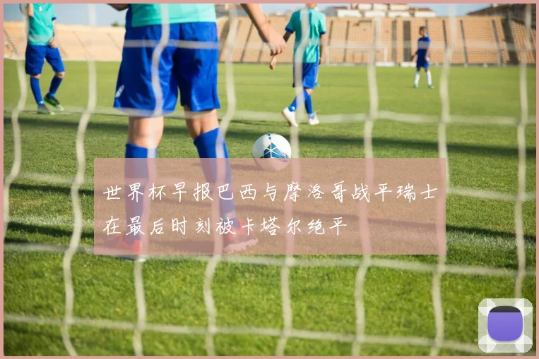 世界杯早报巴西与摩洛哥战平瑞士在最后时刻被卡塔尔绝平