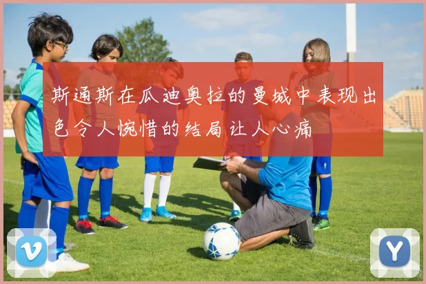 斯通斯在瓜迪奥拉的曼城中表现出色令人惋惜的结局让人心痛