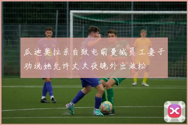 瓜迪奥拉亲自致电前曼城员工妻子劝说她允许丈夫夜晚外出放松