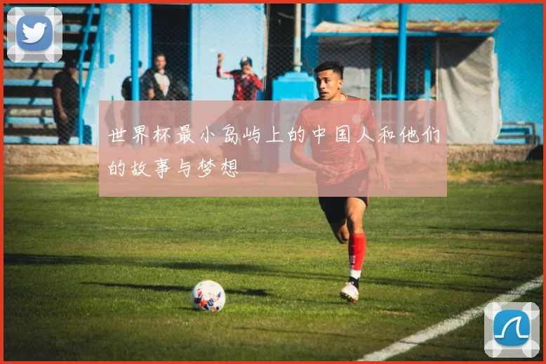 世界杯最小岛屿上的中国人和他们的故事与梦想