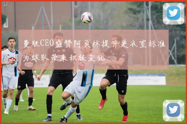 曼联CEO盛赞阿莫林提升更衣室标准为球队带来积极变化