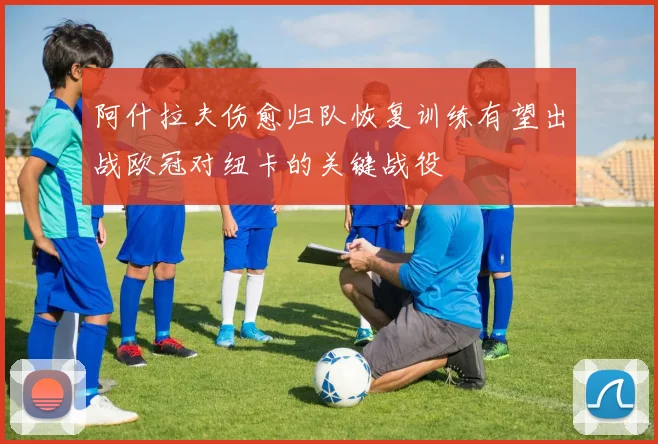 阿什拉夫伤愈归队恢复训练有望出战欧冠对纽卡的关键战役