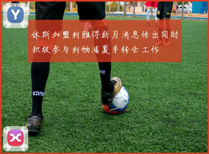 休斯加盟利雅得新月消息传出同时积极参与利物浦夏季转会工作