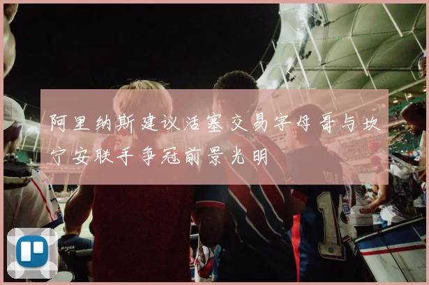 阿里纳斯建议活塞交易字母哥与坎宁安联手争冠前景光明