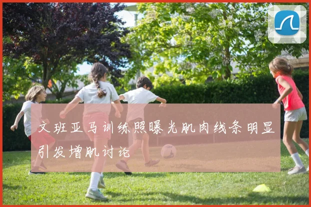 文班亚马训练照曝光肌肉线条明显引发增肌讨论